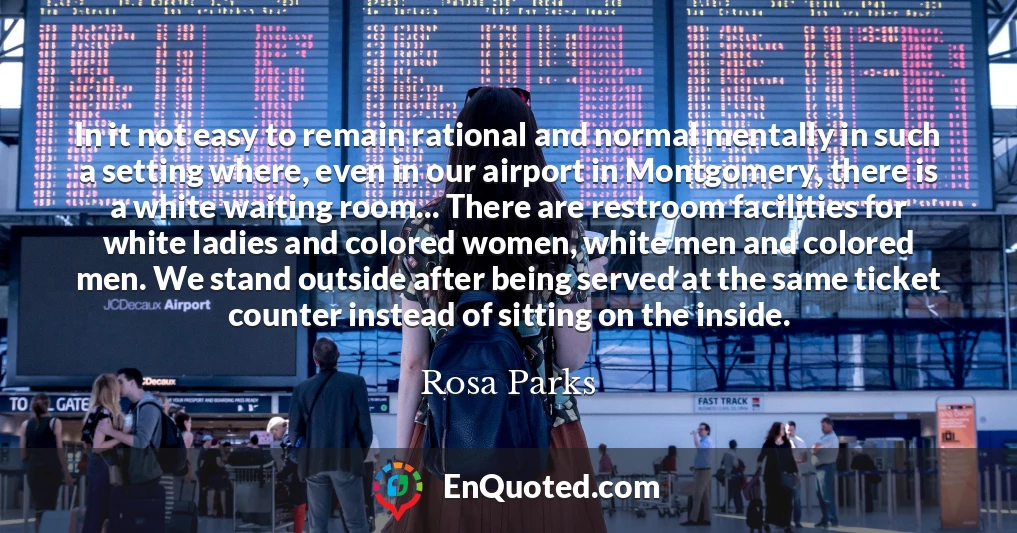 In it not easy to remain rational and normal mentally in such a setting where, even in our airport in Montgomery, there is a white waiting room... There are restroom facilities for white ladies and colored women, white men and colored men. We stand outside after being served at the same ticket counter instead of sitting on the inside.