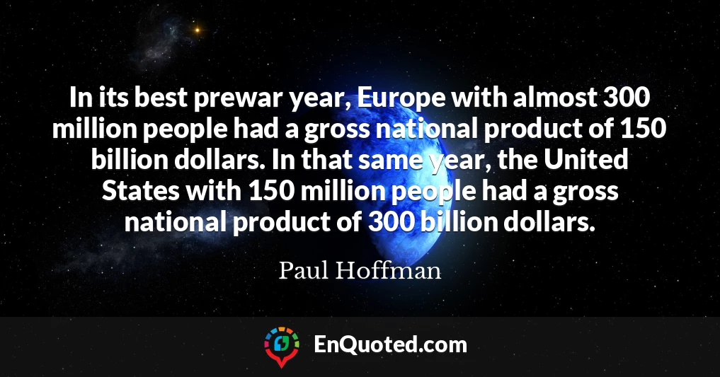 In its best prewar year, Europe with almost 300 million people had a gross national product of 150 billion dollars. In that same year, the United States with 150 million people had a gross national product of 300 billion dollars.