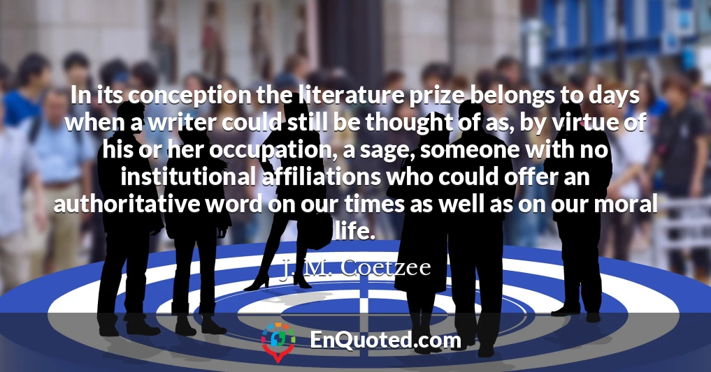 In its conception the literature prize belongs to days when a writer could still be thought of as, by virtue of his or her occupation, a sage, someone with no institutional affiliations who could offer an authoritative word on our times as well as on our moral life.