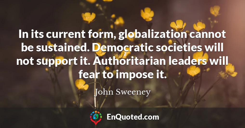 In its current form, globalization cannot be sustained. Democratic societies will not support it. Authoritarian leaders will fear to impose it.