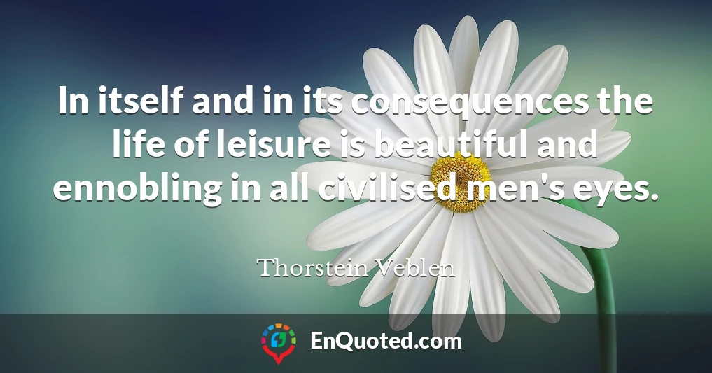 In itself and in its consequences the life of leisure is beautiful and ennobling in all civilised men's eyes.