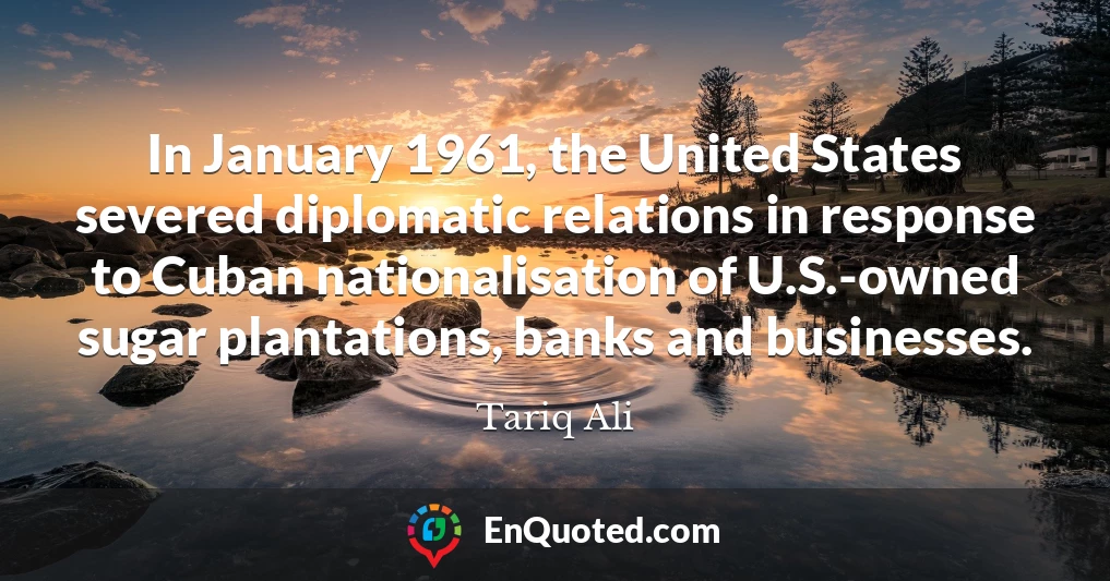 In January 1961, the United States severed diplomatic relations in response to Cuban nationalisation of U.S.-owned sugar plantations, banks and businesses.