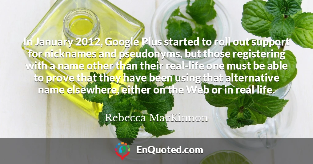In January 2012, Google Plus started to roll out support for nicknames and pseudonyms, but those registering with a name other than their real-life one must be able to prove that they have been using that alternative name elsewhere, either on the Web or in real life.