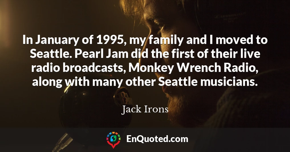 In January of 1995, my family and I moved to Seattle. Pearl Jam did the first of their live radio broadcasts, Monkey Wrench Radio, along with many other Seattle musicians.