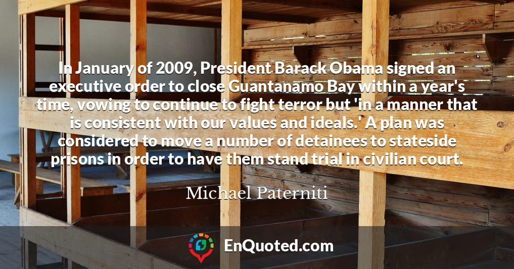 In January of 2009, President Barack Obama signed an executive order to close Guantanamo Bay within a year's time, vowing to continue to fight terror but 'in a manner that is consistent with our values and ideals.' A plan was considered to move a number of detainees to stateside prisons in order to have them stand trial in civilian court.