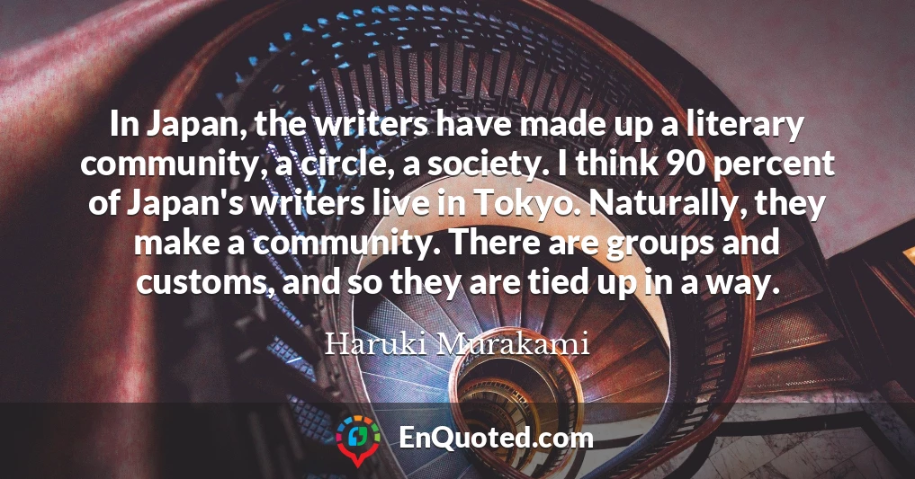 In Japan, the writers have made up a literary community, a circle, a society. I think 90 percent of Japan's writers live in Tokyo. Naturally, they make a community. There are groups and customs, and so they are tied up in a way.