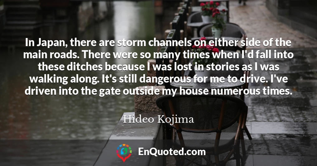 In Japan, there are storm channels on either side of the main roads. There were so many times when I'd fall into these ditches because I was lost in stories as I was walking along. It's still dangerous for me to drive. I've driven into the gate outside my house numerous times.