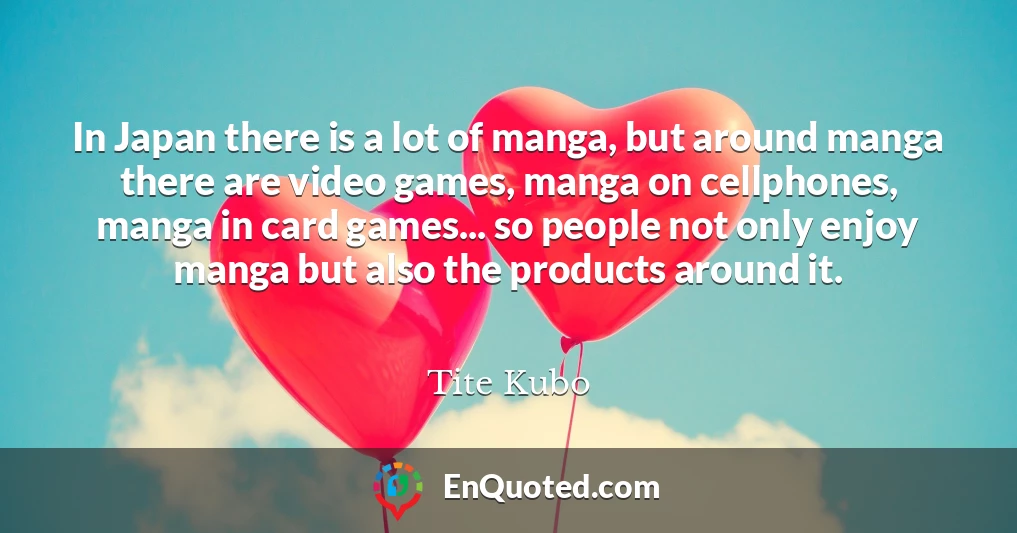 In Japan there is a lot of manga, but around manga there are video games, manga on cellphones, manga in card games... so people not only enjoy manga but also the products around it.