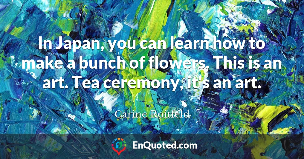 In Japan, you can learn how to make a bunch of flowers. This is an art. Tea ceremony, it's an art.