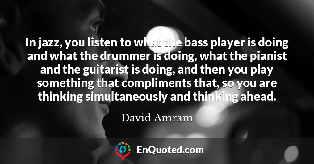 In jazz, you listen to what the bass player is doing and what the drummer is doing, what the pianist and the guitarist is doing, and then you play something that compliments that, so you are thinking simultaneously and thinking ahead.
