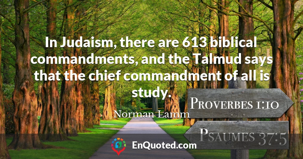 In Judaism, there are 613 biblical commandments, and the Talmud says that the chief commandment of all is study.