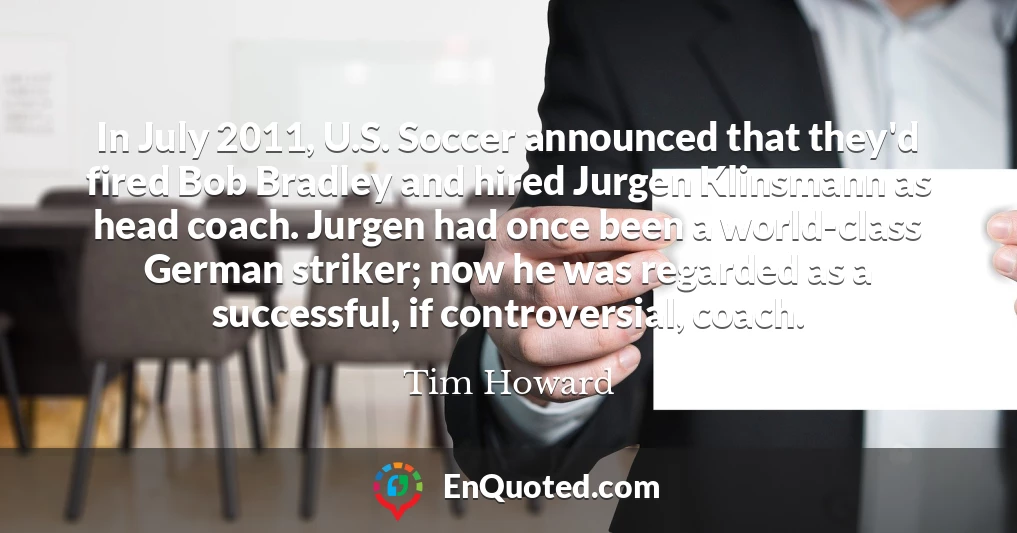 In July 2011, U.S. Soccer announced that they'd fired Bob Bradley and hired Jurgen Klinsmann as head coach. Jurgen had once been a world-class German striker; now he was regarded as a successful, if controversial, coach.
