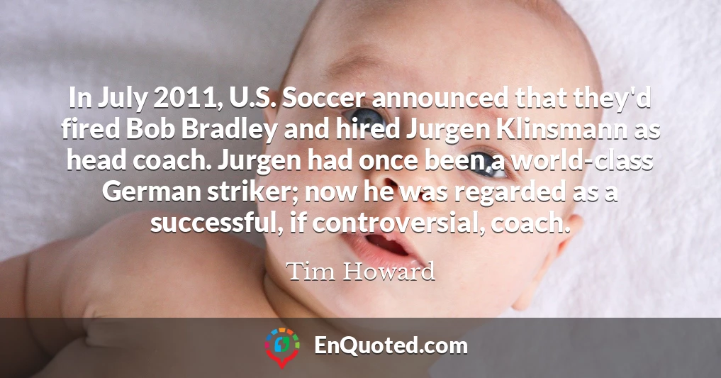 In July 2011, U.S. Soccer announced that they'd fired Bob Bradley and hired Jurgen Klinsmann as head coach. Jurgen had once been a world-class German striker; now he was regarded as a successful, if controversial, coach.