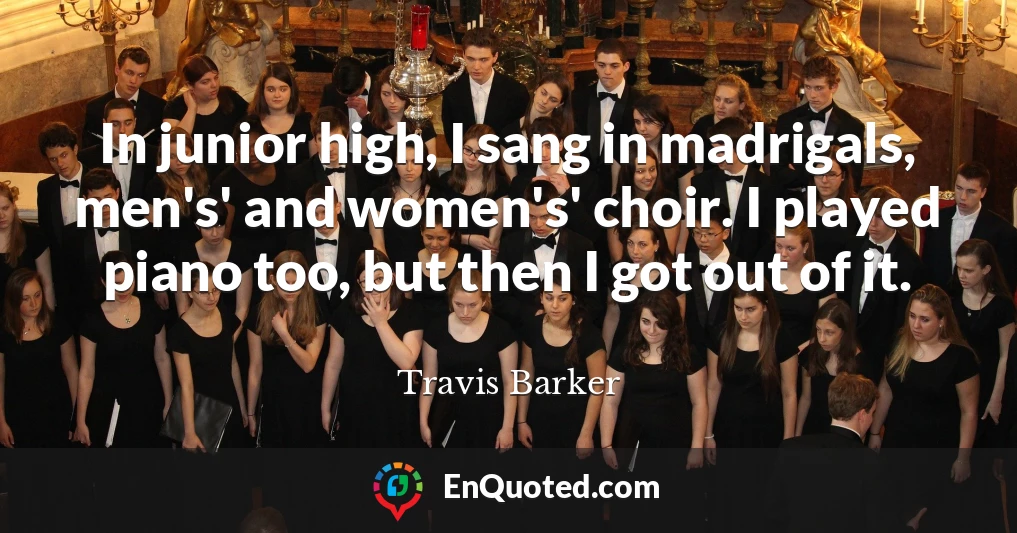 In junior high, I sang in madrigals, men's' and women's' choir. I played piano too, but then I got out of it.