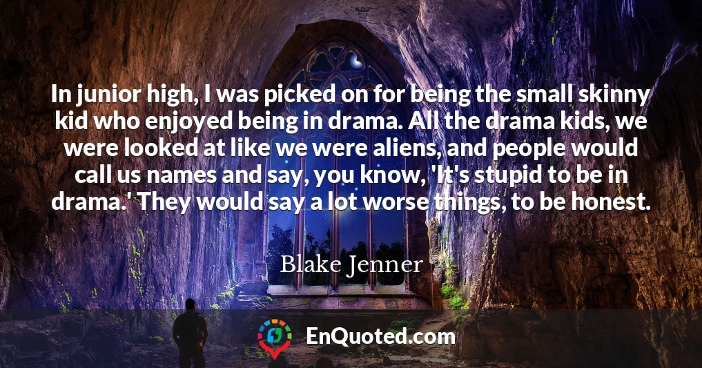 In junior high, I was picked on for being the small skinny kid who enjoyed being in drama. All the drama kids, we were looked at like we were aliens, and people would call us names and say, you know, 'It's stupid to be in drama.' They would say a lot worse things, to be honest.