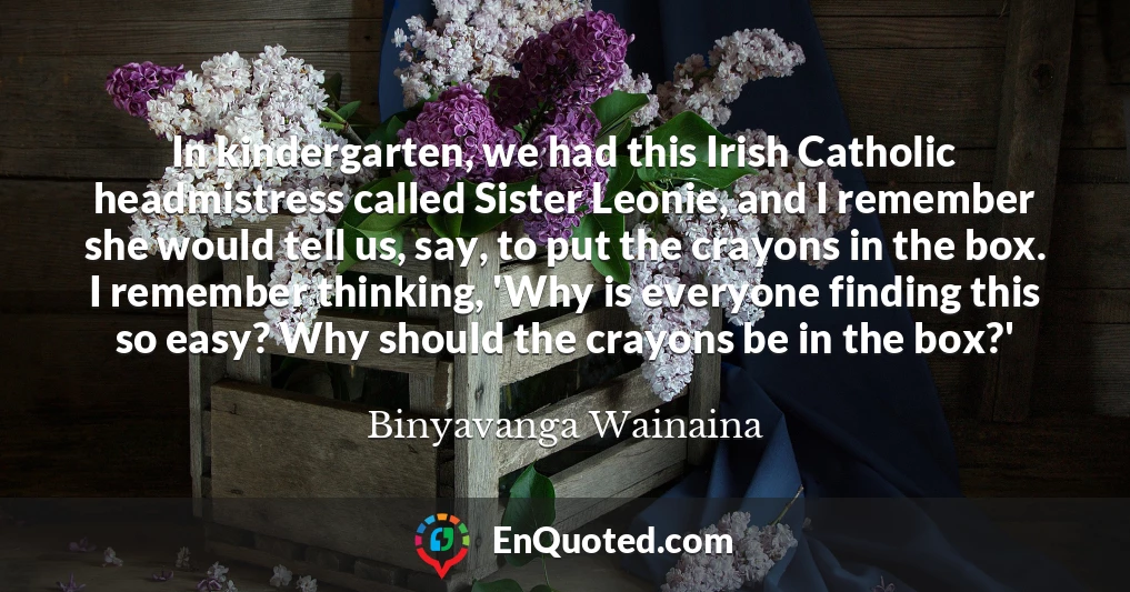 In kindergarten, we had this Irish Catholic headmistress called Sister Leonie, and I remember she would tell us, say, to put the crayons in the box. I remember thinking, 'Why is everyone finding this so easy? Why should the crayons be in the box?'