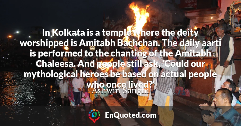 In Kolkata is a temple where the deity worshipped is Amitabh Bachchan. The daily aarti is performed to the chanting of the Amitabh Chaleesa. And people still ask, 'Could our mythological heroes be based on actual people who once lived?'