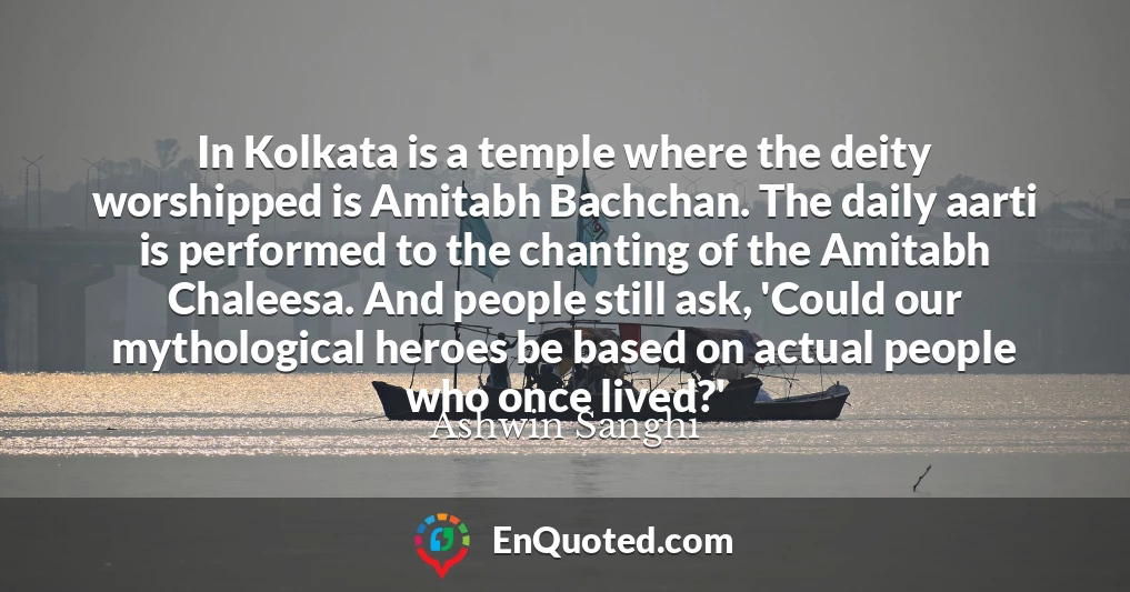 In Kolkata is a temple where the deity worshipped is Amitabh Bachchan. The daily aarti is performed to the chanting of the Amitabh Chaleesa. And people still ask, 'Could our mythological heroes be based on actual people who once lived?'