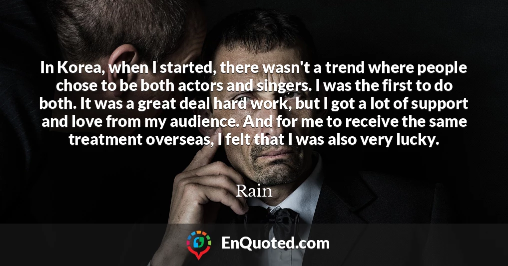 In Korea, when I started, there wasn't a trend where people chose to be both actors and singers. I was the first to do both. It was a great deal hard work, but I got a lot of support and love from my audience. And for me to receive the same treatment overseas, I felt that I was also very lucky.