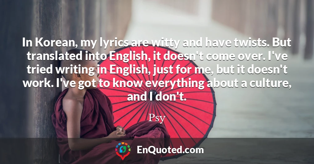 In Korean, my lyrics are witty and have twists. But translated into English, it doesn't come over. I've tried writing in English, just for me, but it doesn't work. I've got to know everything about a culture, and I don't.