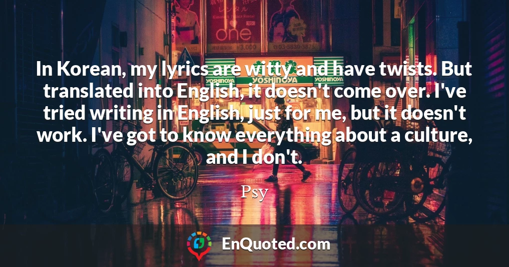 In Korean, my lyrics are witty and have twists. But translated into English, it doesn't come over. I've tried writing in English, just for me, but it doesn't work. I've got to know everything about a culture, and I don't.