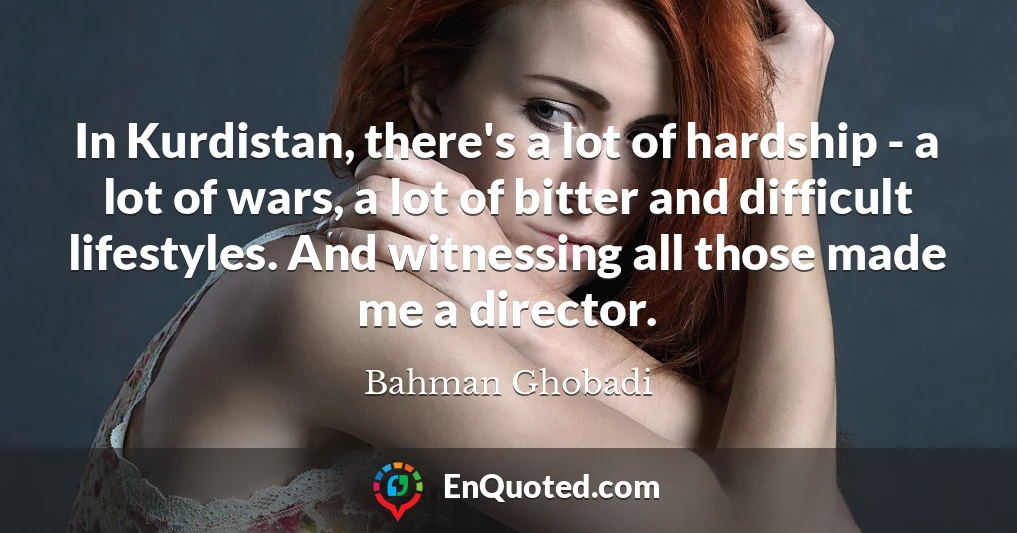 In Kurdistan, there's a lot of hardship - a lot of wars, a lot of bitter and difficult lifestyles. And witnessing all those made me a director.