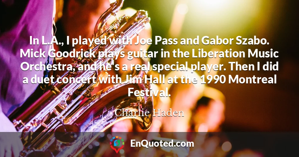 In L.A., I played with Joe Pass and Gabor Szabo. Mick Goodrick plays guitar in the Liberation Music Orchestra, and he's a real special player. Then I did a duet concert with Jim Hall at the 1990 Montreal Festival.