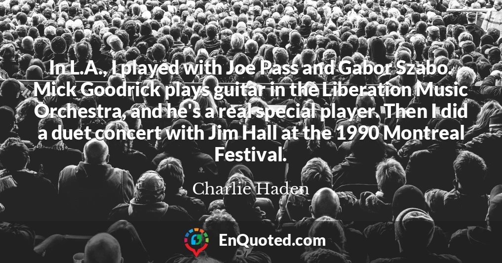 In L.A., I played with Joe Pass and Gabor Szabo. Mick Goodrick plays guitar in the Liberation Music Orchestra, and he's a real special player. Then I did a duet concert with Jim Hall at the 1990 Montreal Festival.