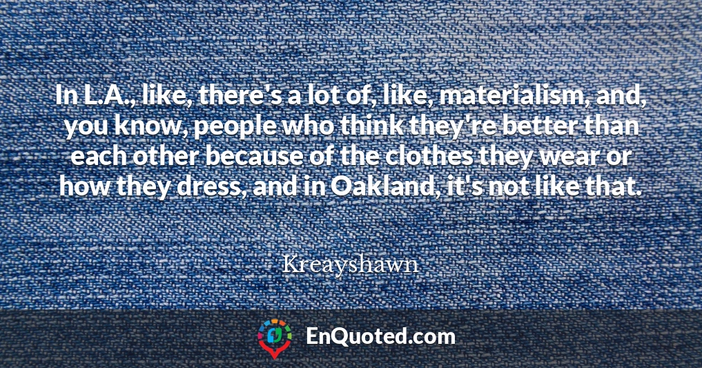 In L.A., like, there's a lot of, like, materialism, and, you know, people who think they're better than each other because of the clothes they wear or how they dress, and in Oakland, it's not like that.