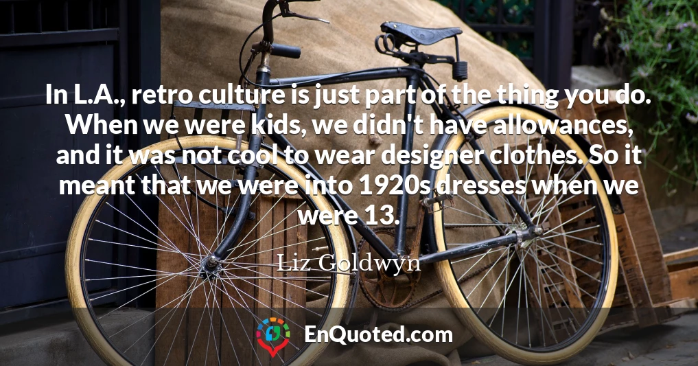 In L.A., retro culture is just part of the thing you do. When we were kids, we didn't have allowances, and it was not cool to wear designer clothes. So it meant that we were into 1920s dresses when we were 13.