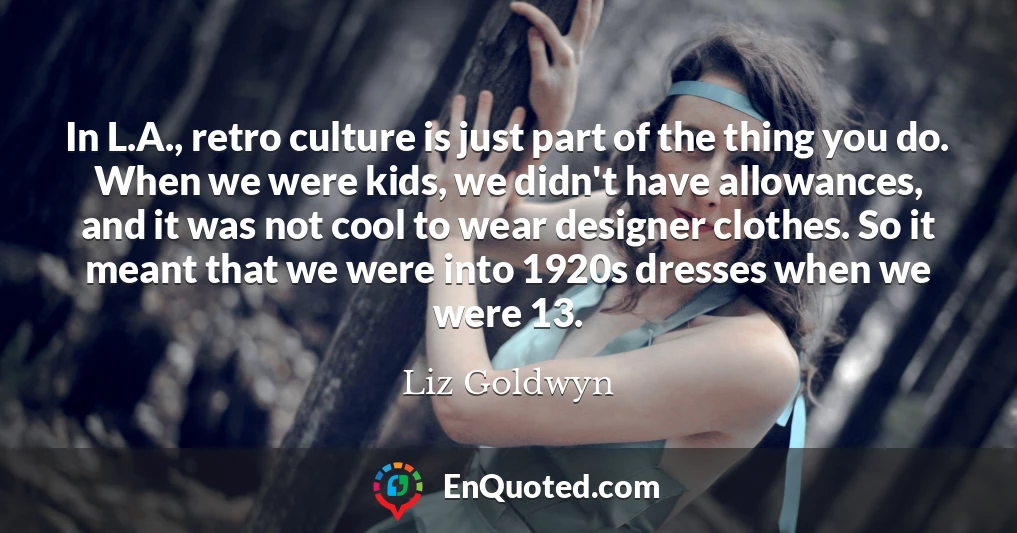 In L.A., retro culture is just part of the thing you do. When we were kids, we didn't have allowances, and it was not cool to wear designer clothes. So it meant that we were into 1920s dresses when we were 13.