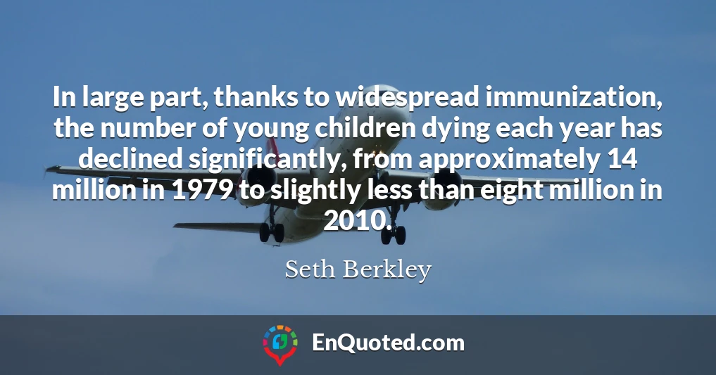 In large part, thanks to widespread immunization, the number of young children dying each year has declined significantly, from approximately 14 million in 1979 to slightly less than eight million in 2010.