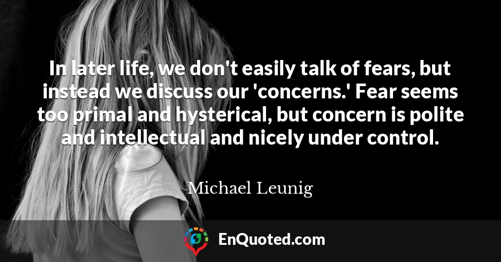In later life, we don't easily talk of fears, but instead we discuss our 'concerns.' Fear seems too primal and hysterical, but concern is polite and intellectual and nicely under control.