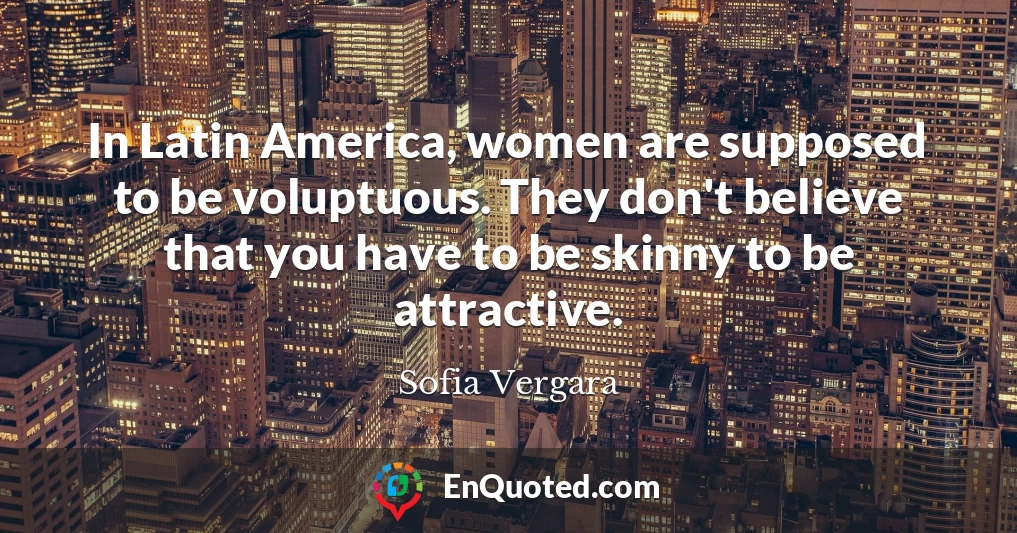 In Latin America, women are supposed to be voluptuous. They don't believe that you have to be skinny to be attractive.