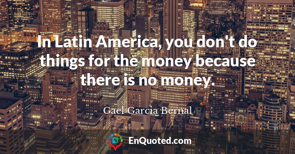 In Latin America, you don't do things for the money because there is no money.