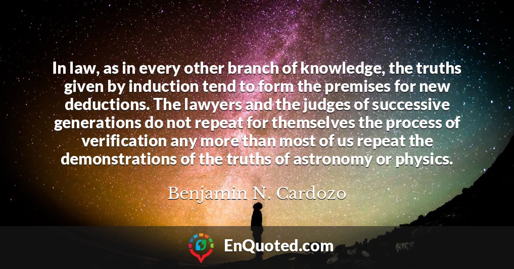 In law, as in every other branch of knowledge, the truths given by induction tend to form the premises for new deductions. The lawyers and the judges of successive generations do not repeat for themselves the process of verification any more than most of us repeat the demonstrations of the truths of astronomy or physics.