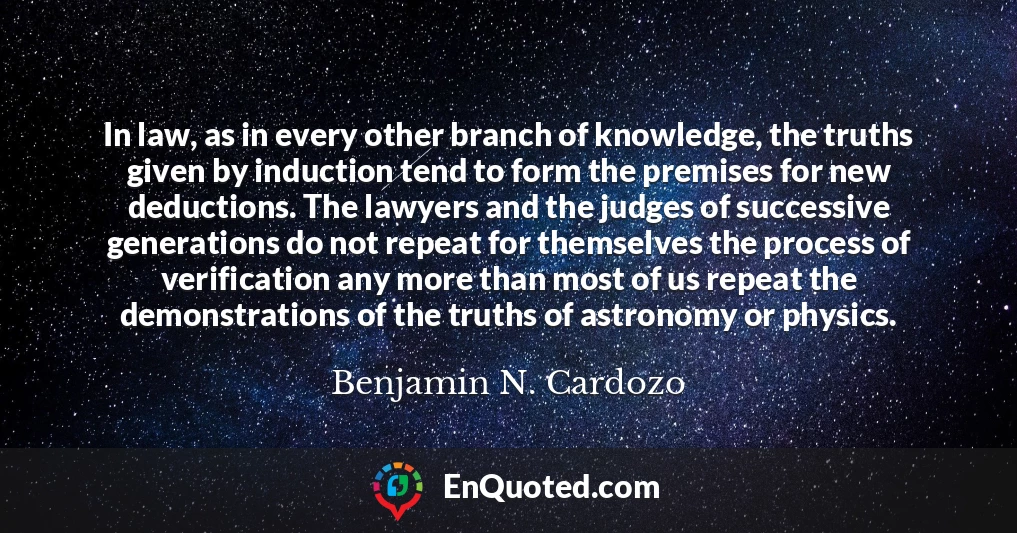 In law, as in every other branch of knowledge, the truths given by induction tend to form the premises for new deductions. The lawyers and the judges of successive generations do not repeat for themselves the process of verification any more than most of us repeat the demonstrations of the truths of astronomy or physics.