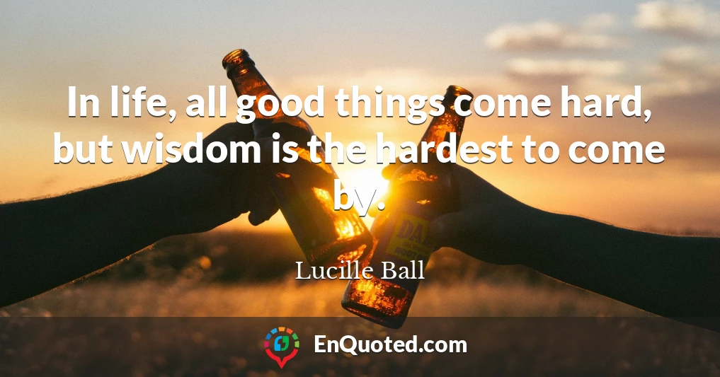 In life, all good things come hard, but wisdom is the hardest to come by.