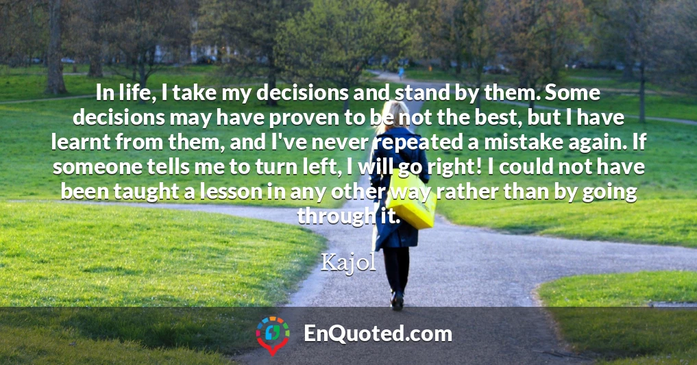 In life, I take my decisions and stand by them. Some decisions may have proven to be not the best, but I have learnt from them, and I've never repeated a mistake again. If someone tells me to turn left, I will go right! I could not have been taught a lesson in any other way rather than by going through it.