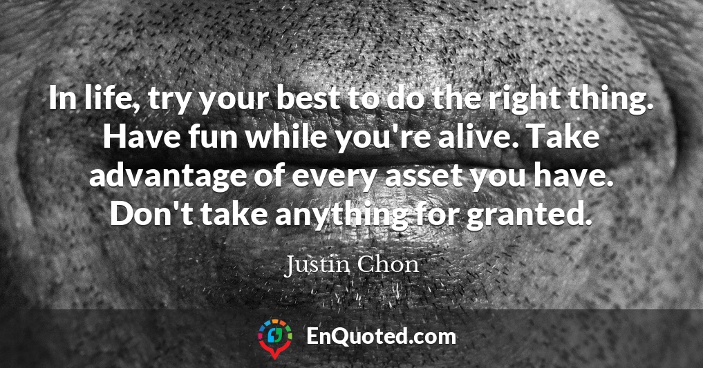 In life, try your best to do the right thing. Have fun while you're alive. Take advantage of every asset you have. Don't take anything for granted.