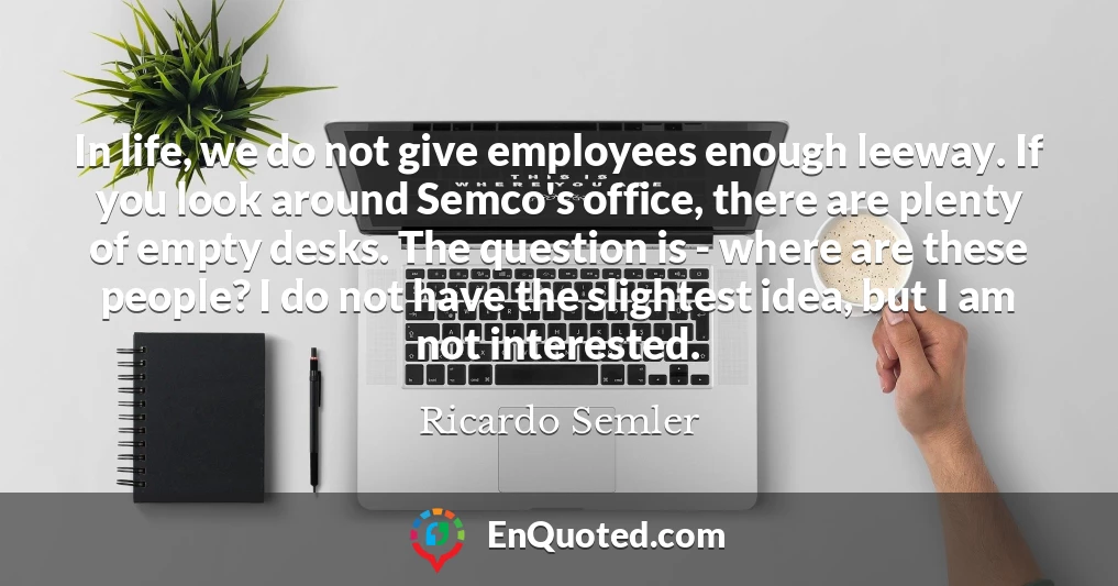 In life, we do not give employees enough leeway. If you look around Semco's office, there are plenty of empty desks. The question is - where are these people? I do not have the slightest idea, but I am not interested.