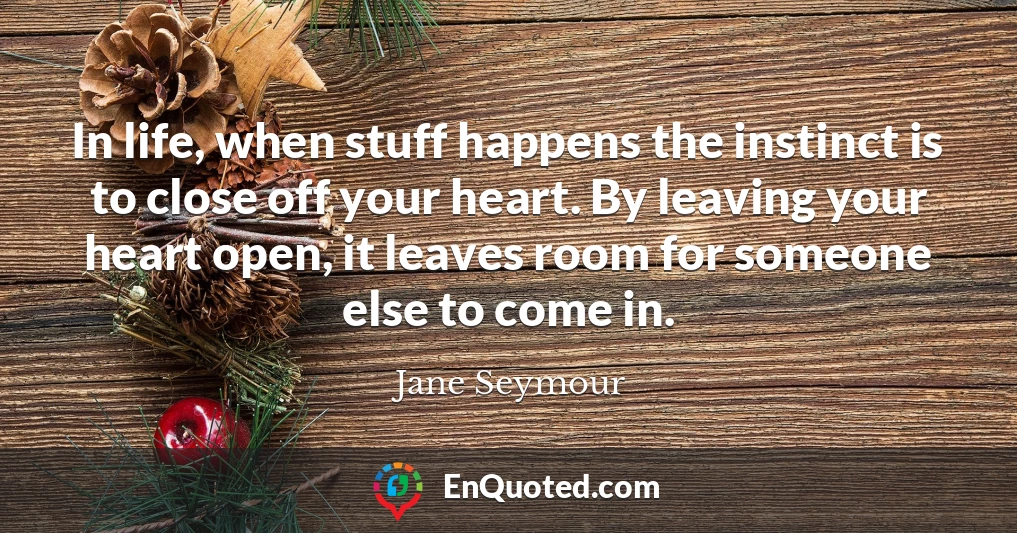 In life, when stuff happens the instinct is to close off your heart. By leaving your heart open, it leaves room for someone else to come in.