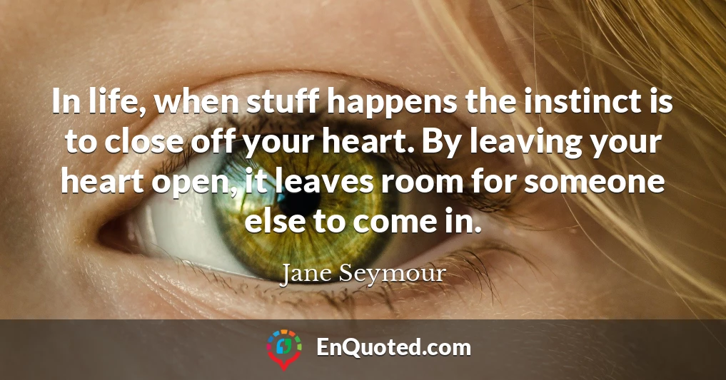 In life, when stuff happens the instinct is to close off your heart. By leaving your heart open, it leaves room for someone else to come in.