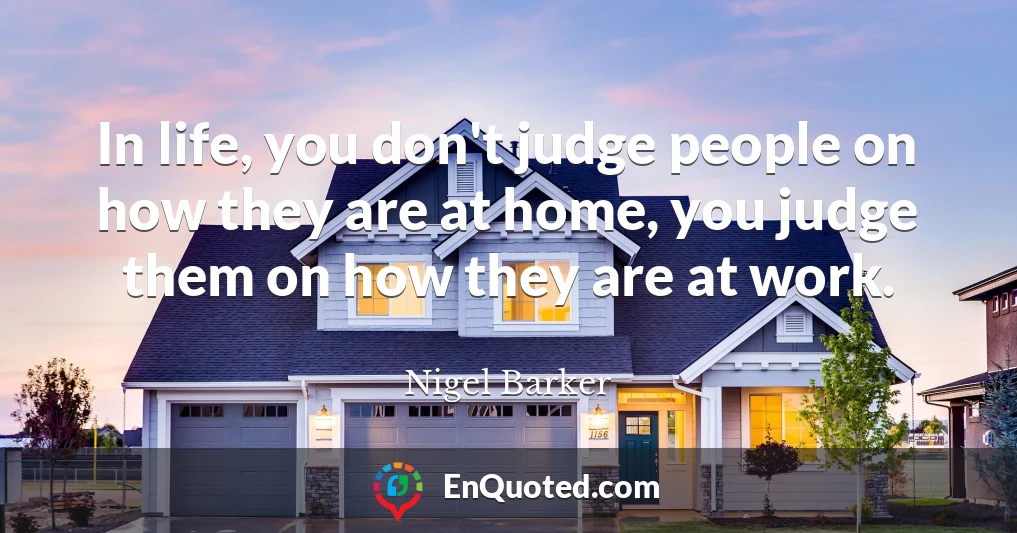 In life, you don't judge people on how they are at home, you judge them on how they are at work.