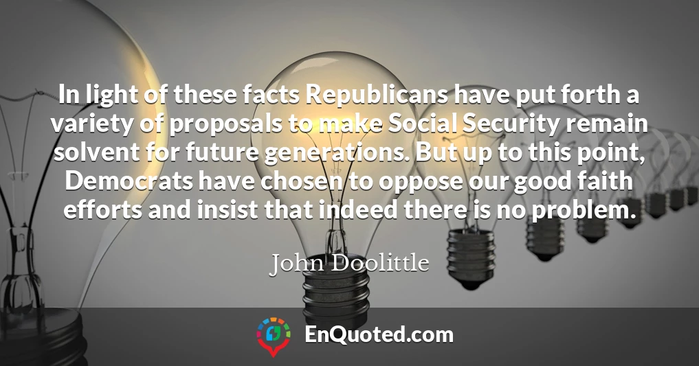 In light of these facts Republicans have put forth a variety of proposals to make Social Security remain solvent for future generations. But up to this point, Democrats have chosen to oppose our good faith efforts and insist that indeed there is no problem.