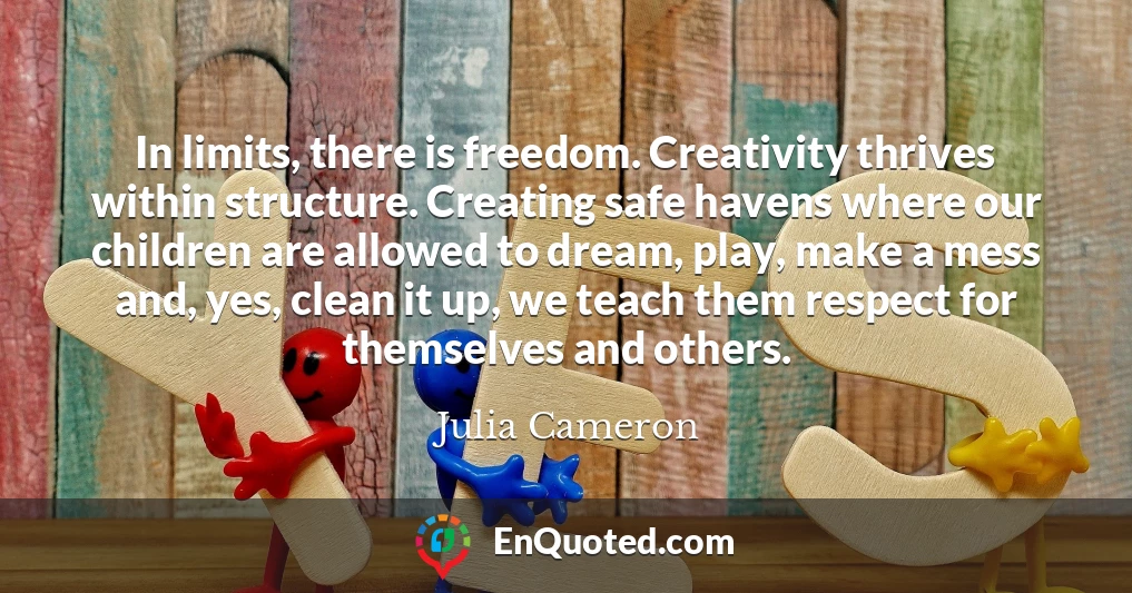In limits, there is freedom. Creativity thrives within structure. Creating safe havens where our children are allowed to dream, play, make a mess and, yes, clean it up, we teach them respect for themselves and others.