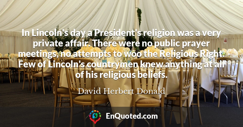 In Lincoln's day a President's religion was a very private affair. There were no public prayer meetings, no attempts to woo the Religious Right. Few of Lincoln's countrymen knew anything at all of his religious beliefs.