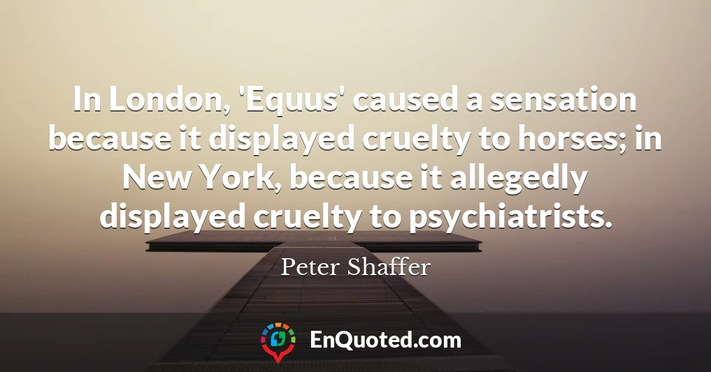 In London, 'Equus' caused a sensation because it displayed cruelty to horses; in New York, because it allegedly displayed cruelty to psychiatrists.