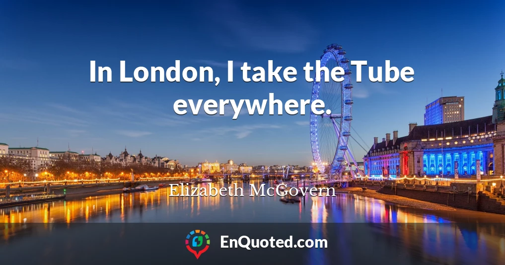 In London, I take the Tube everywhere.