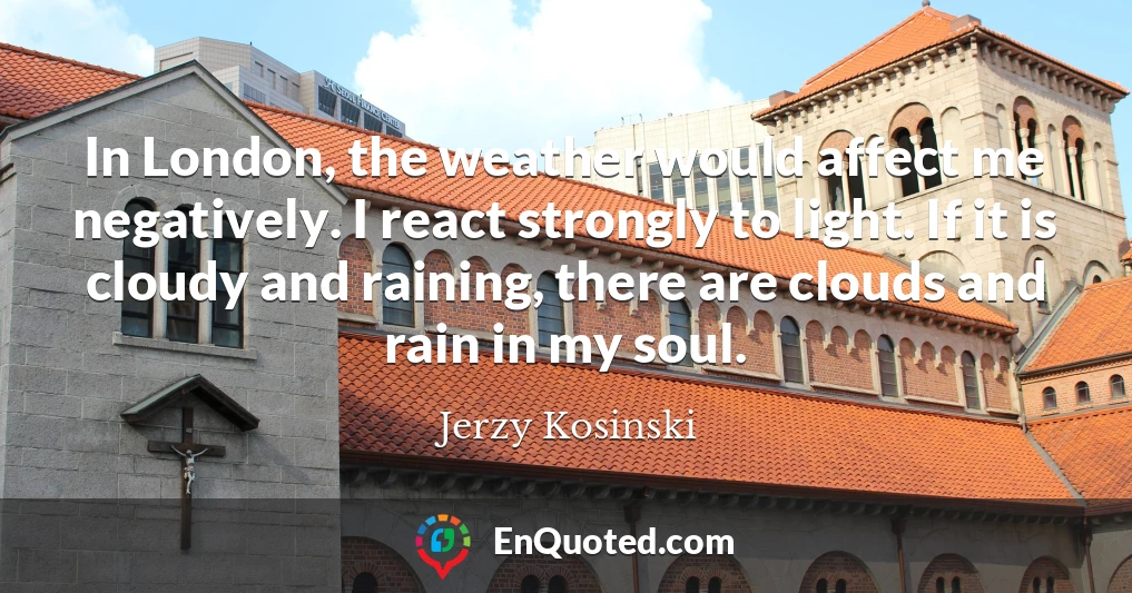 In London, the weather would affect me negatively. I react strongly to light. If it is cloudy and raining, there are clouds and rain in my soul.